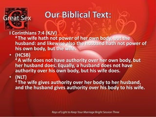 Our Biblical Text:I Corinthians 7:4 (KJV) 4 The wife hath not power of her own body, but the husband: and likewise also the husband hath not power of his own body, but the wife. (HCSB) 4 A wife does not have authority over her own body, but her husband does. Equally, a husband does not have authority over his own body, but his wife does. (NLT) 4 The wife gives authority over her body to her husband, and the husband gives authority over his body to his wife. 