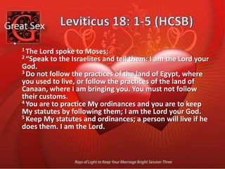 Biblical Sexual No’s10 "Never have sexual intercourse with your granddaughter, whether she is your son's daughter or your daughter's daughter, because she is related to you.11 "Never have sexual intercourse with a daughter of your father and his wife. She is your own sister. 12 "Never have sexual intercourse with your father's sister. She is your paternal aunt.13 "Never have sexual intercourse with your mother's sister. She is your maternal aunt. 14 "Never have sexual intercourse with the wife of your father's brother. She, too, is your aunt. 
