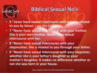 Biblical Sexual No’s14 "Never have sexual intercourse with the wife of your father's brother. She, too, is your aunt. 15 "Never have sexual intercourse with your daughter-in-law. She is your son's wife. Never have sexual intercourse with her.16 "Never have sexual intercourse with your sister-in-law. She is your brother's wife. 17 "Never have sexual intercourse with a woman and her daughter or a woman and her granddaughter. They are related. Doing this is perverted. 18 "While your wife is living, never marry her sister as a rival wife and have sexual intercourse with her. 
