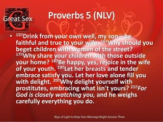 Proverbs 5 (NLV)15﻿Drink from your own well, my son—be faithful and true to your wife. 16﻿Why should you beget children with women of the street? 17﻿Why share your children with those outside your home? 18﻿Be happy, yes, rejoice in the wife of your youth. 19﻿Let her breasts and tender embrace satisfy you. Let her love alone fill you with delight. 20﻿Why delight yourself with prostitutes, embracing what isn’t yours? 21﻿For God is closely watching you, and he weighs carefully everything you do.