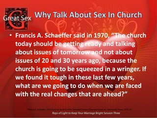 Why Talk About Sex In ChurchFrancis A. Schaeffer said in 1970, “The church today should be getting ready and talking about issues of tomorrow and not about issues of 20 and 30 years ago, because the church is going to be squeezed in a wringer. If we found it tough in these last few years, what are we going to do when we are faced with the real changes that are ahead?”Francis A. Schaeffer, The Church at the End of the Twentieth Century (Downers Grove, Ill.: InterVarsity Press, 1970), 81.Southern Baptist Ethics and Religious Liberty Commission,observed in 1998, “The number one battle line now, and for the next decade, for the soul and conscience of America is the struggle over sexuality. The issues are clear and compelling. We must either reassert Judeo-Christian sexual values or be submerged in a polluted sea of pagan sexuality.”Brochure for a conference on “The Family and Human Sexuality” (Ethics and Religious Liberty Commission, 1998).Contextual Thoughts  About SexModernismPost-Modernism