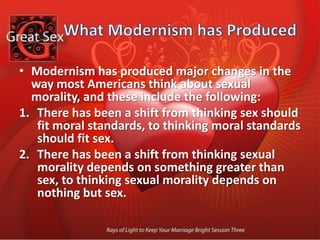 What Modernism has ProducedThere has been a shift from thinking sexual standards never change, to thinking sexual standards change all the time.There has been a shift from thinking sexual standards are public and sexual behavior ought to be private, to thinking sexual standards are private and sexual behavior is public.