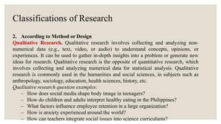 Classifications of Research
2. According to Method or Design
Qualitative Research. Qualitative research involves collecting and analyzing non-
numerical data (e.g., text, video, or audio) to understand concepts, opinions, or
experiences. It can be used to gather in-depth insights into a problem or generate new
ideas for research. Qualitative research is the opposite of quantitative research, which
involves collecting and analyzing numerical data for statistical analysis. Qualitative
research is commonly used in the humanities and social sciences, in subjects such as
anthropology, sociology, education, health sciences, history, etc.
Qualitative research question examples:
– How does social media shape body image in teenagers?
– How do children and adults interpret healthy eating in the Philippines?
– What factors influence employee retention in a large organization?
– How is anxiety experienced around the world?
– How can teachers integrate social issues into science curriculums?
 