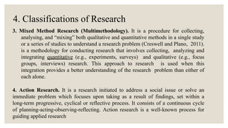 4. Classifications of Research
3. Mixed Method Research (Multimethodology). It is a procedure for collecting,
analysing, and “mixing” both qualitative and quantitative methods in a single study
or a series of studies to understand a research problem (Creswell and Plano, 2011).
is a methodology for conducting research that involves collecting, analyzing and
integrating quantitative (e.g., experiments, surveys) and qualitative (e.g., focus
groups, interviews) research. This approach to research is used when this
integration provides a better understanding of the research problem than either of
each alone.
4. Action Research. It is a research initiated to address a social issue or solve an
immediate problem which focuses upon taking as a result of findings, set within a
long-term progressive, cyclical or reflective process. It consists of a continuous cycle
of planning-acting-observing-reflecting. Action research is a well-known process for
guiding applied research
 