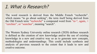 1. What is Research?
The word research is derived from the Middle French “recherché”,
which means “to go about seeking”, the term itself being derived from
the Old French term “recherché” a compound word from “re-“, again, +
“cerchier”, or “searcher”, meaning “search”.
The Western Sydney University online research (2020) defines research
is defined as the creation of new knowledge and/or the use of existing
knowledge in a new and creative way so as to generate new concepts,
methodologies and understandings. This could include synthesis and
analysis of previous research to the extent that it leads to new and
creative outcome.
 