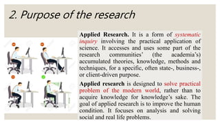 2. Purpose of the research
Applied Research. It is a form of systematic
inquiry involving the practical application of
science. It accesses and uses some part of the
research communities’ (the academia’s)
accumulated theories, knowledge, methods and
techniques, for a specific, often state-, business-,
or client-driven purpose.
Applied research is designed to solve practical
problem of the modern world, rather than to
acquire knowledge for knowledge’s sake. The
goal of applied research is to improve the human
condition. It focuses on analysis and solving
social and real life problems.
 