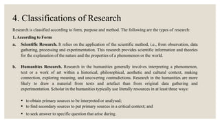 4. Classifications of Research
Research is classified according to form, purpose and method. The following are the types of research:
1. According to Form
a. Scientific Research. It relies on the application of the scientific method, i.e., from observation, data
gathering, processing and experimentation. This research provides scientific information and theories
for the explanation of the nature and the properties of a phenomenon or the world.
b. Humanities Research. Research in the humanities generally involves interpreting a phenomenon,
text or a work of art within a historical, philosophical, aesthetic and cultural context, making
connection, exploring meaning, and uncovering contradictions. Research in the humanities are more
likely to draw a material from texts and artefact than from original data gathering and
experimentation. Scholar in the humanities typically use literally resources in at least three ways:
 to obtain primary sources to be interpreted or analysed;
 to find secondary sources to put primary sources in a critical context; and
 to seek answer to specific question that arise during.
 