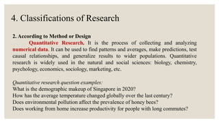 4. Classifications of Research
2. According to Method or Design
Quantitative Research. It is the process of collecting and analyzing
numerical data. It can be used to find patterns and averages, make predictions, test
causal relationships, and generalize results to wider populations. Quantitative
research is widely used in the natural and social sciences: biology, chemistry,
psychology, economics, sociology, marketing, etc.
Quantitative research question examples:
What is the demographic makeup of Singapore in 2020?
How has the average temperature changed globally over the last century?
Does environmental pollution affect the prevalence of honey bees?
Does working from home increase productivity for people with long commutes?
 