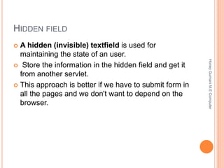 HIDDEN FIELD
 A hidden (invisible) textfield is used for
maintaining the state of an user.
 Store the information in the hidden field and get it
from another servlet.
 This approach is better if we have to submit form in
all the pages and we don't want to depend on the
browser.
HoneyGurnaniM.EComputer
 