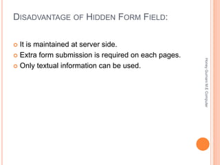 DISADVANTAGE OF HIDDEN FORM FIELD:
 It is maintained at server side.
 Extra form submission is required on each pages.
 Only textual information can be used.
HoneyGurnaniM.EComputer
 
