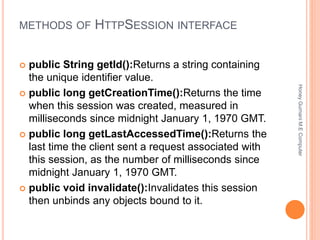 METHODS OF HTTPSESSION INTERFACE
 public String getId():Returns a string containing
the unique identifier value.
 public long getCreationTime():Returns the time
when this session was created, measured in
milliseconds since midnight January 1, 1970 GMT.
 public long getLastAccessedTime():Returns the
last time the client sent a request associated with
this session, as the number of milliseconds since
midnight January 1, 1970 GMT.
 public void invalidate():Invalidates this session
then unbinds any objects bound to it.
HoneyGurnaniM.EComputer
 