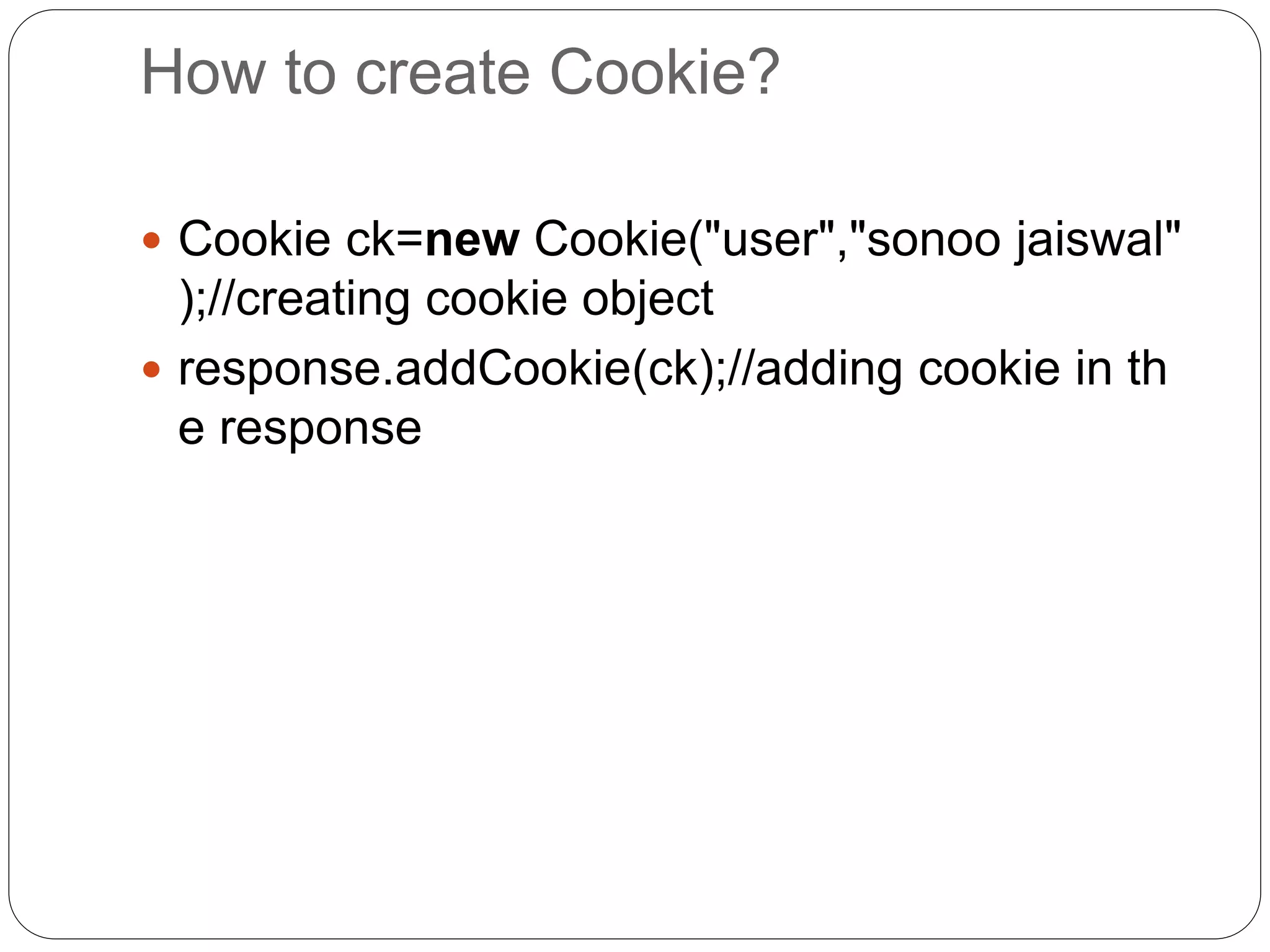 How to create Cookie?
 Cookie ck=new Cookie("user","sonoo jaiswal"
);//creating cookie object
 response.addCookie(ck);//adding cookie in th
e response
 