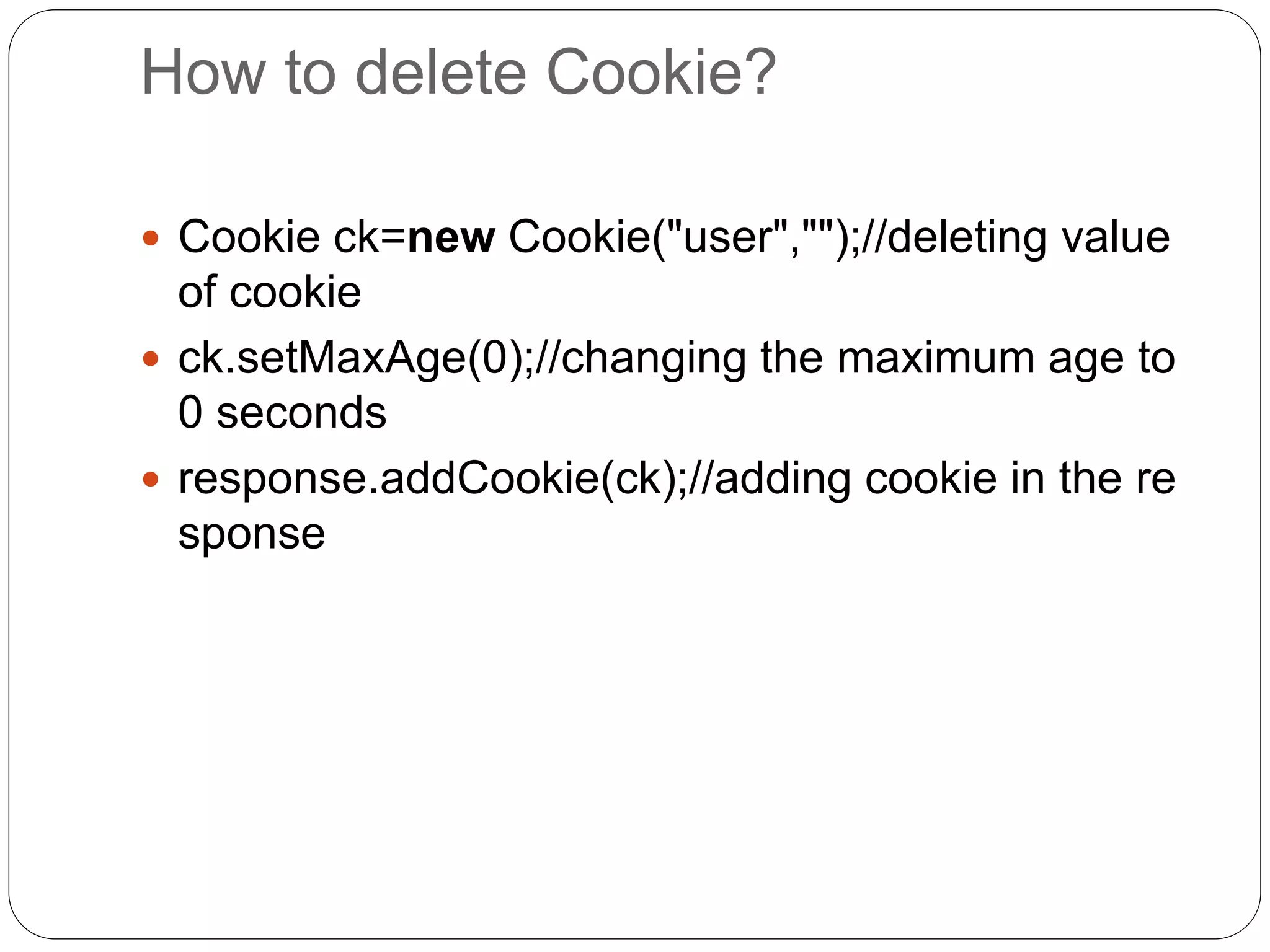 How to delete Cookie?
 Cookie ck=new Cookie("user","");//deleting value
of cookie
 ck.setMaxAge(0);//changing the maximum age to
0 seconds
 response.addCookie(ck);//adding cookie in the re
sponse
 