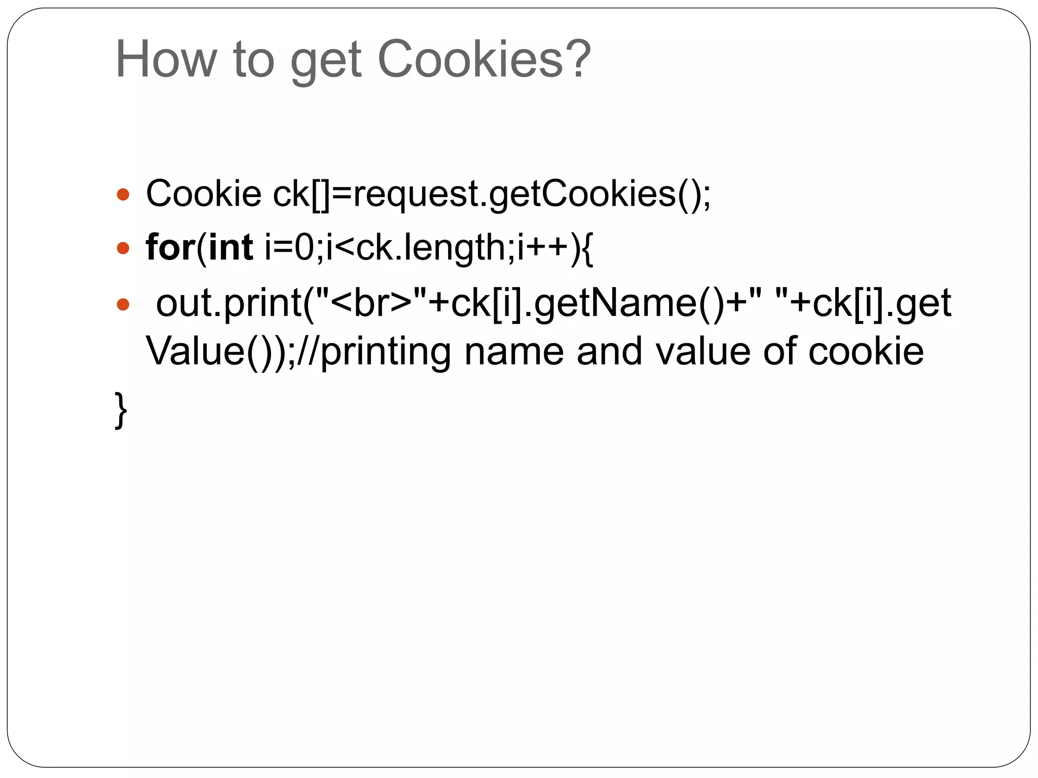 How to get Cookies?
 Cookie ck[]=request.getCookies();
 for(int i=0;i<ck.length;i++){
 out.print("<br>"+ck[i].getName()+" "+ck[i].get
Value());//printing name and value of cookie
}
 
