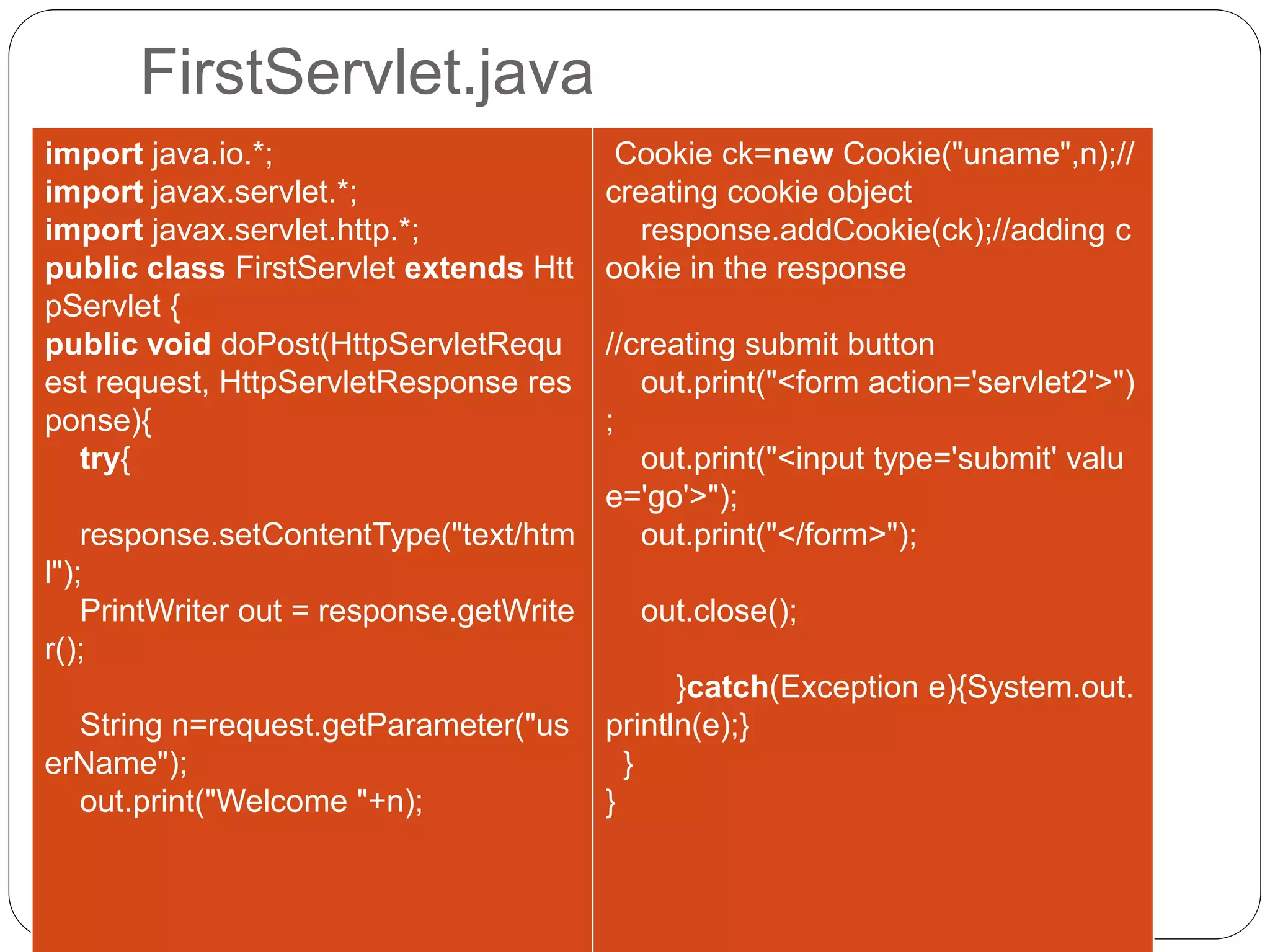 FirstServlet.java
import java.io.*;
import javax.servlet.*;
import javax.servlet.http.*;
public class FirstServlet extends Htt
pServlet {
public void doPost(HttpServletRequ
est request, HttpServletResponse res
ponse){
try{
response.setContentType("text/htm
l");
PrintWriter out = response.getWrite
r();
String n=request.getParameter("us
erName");
out.print("Welcome "+n);
Cookie ck=new Cookie("uname",n);//
creating cookie object
response.addCookie(ck);//adding c
ookie in the response
//creating submit button
out.print("<form action='servlet2'>")
;
out.print("<input type='submit' valu
e='go'>");
out.print("</form>");
out.close();
}catch(Exception e){System.out.
println(e);}
}
}
 