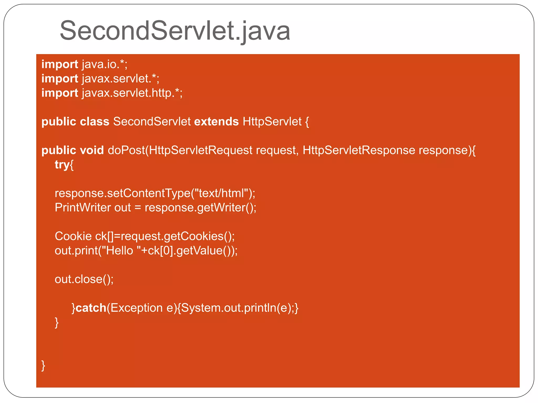 SecondServlet.java
import java.io.*;
import javax.servlet.*;
import javax.servlet.http.*;
public class SecondServlet extends HttpServlet {
public void doPost(HttpServletRequest request, HttpServletResponse response){
try{
response.setContentType("text/html");
PrintWriter out = response.getWriter();
Cookie ck[]=request.getCookies();
out.print("Hello "+ck[0].getValue());
out.close();
}catch(Exception e){System.out.println(e);}
}
}
 