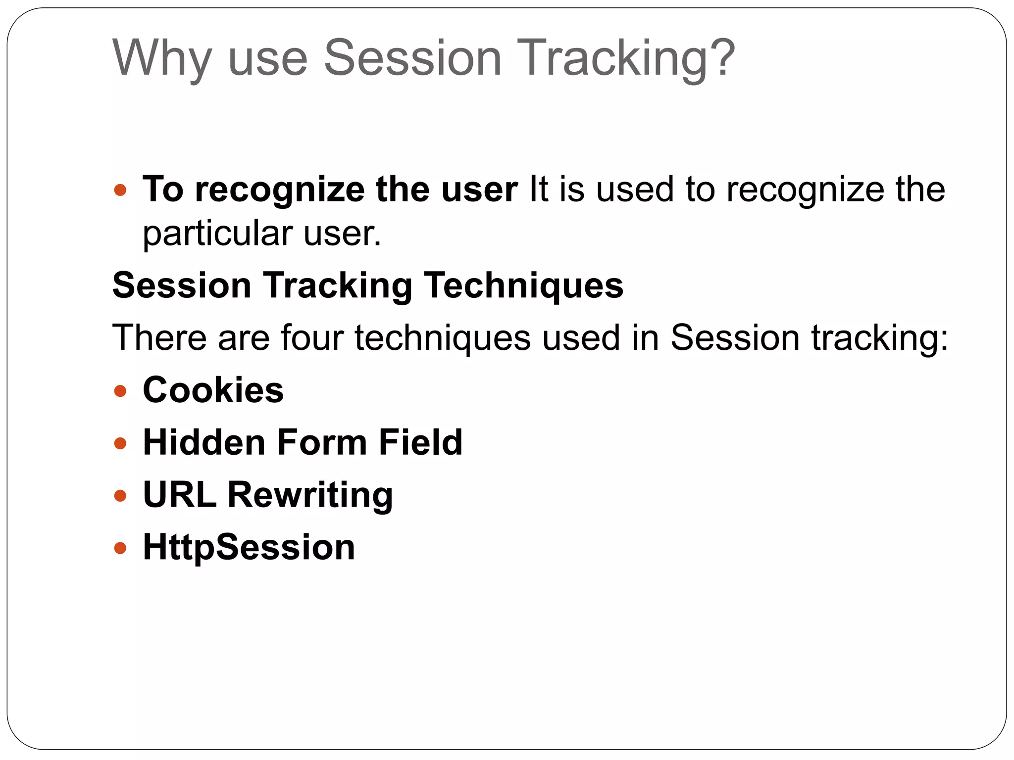 Why use Session Tracking?
 To recognize the user It is used to recognize the
particular user.
Session Tracking Techniques
There are four techniques used in Session tracking:
 Cookies
 Hidden Form Field
 URL Rewriting
 HttpSession
 