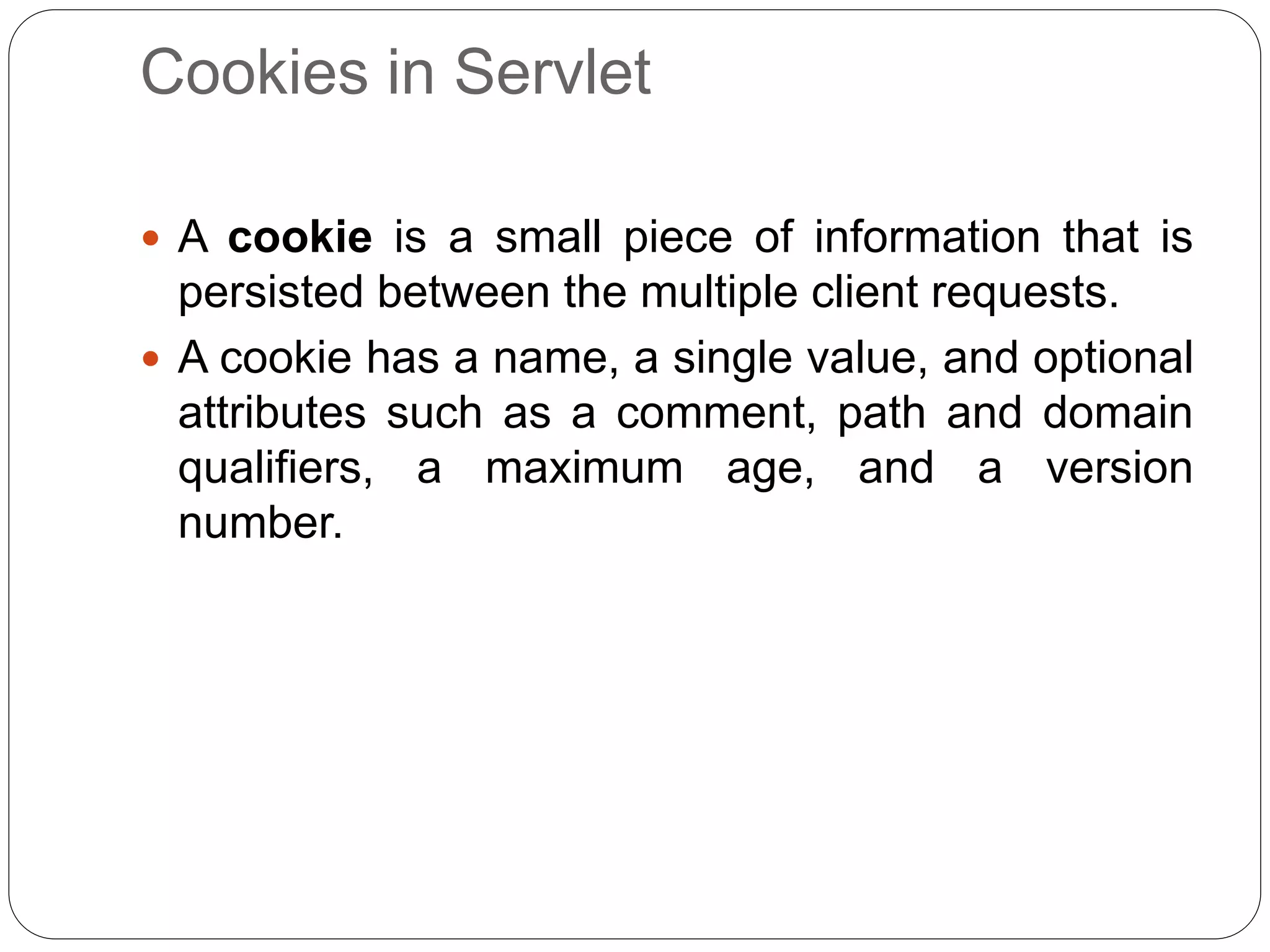 Cookies in Servlet
 A cookie is a small piece of information that is
persisted between the multiple client requests.
 A cookie has a name, a single value, and optional
attributes such as a comment, path and domain
qualifiers, a maximum age, and a version
number.
 