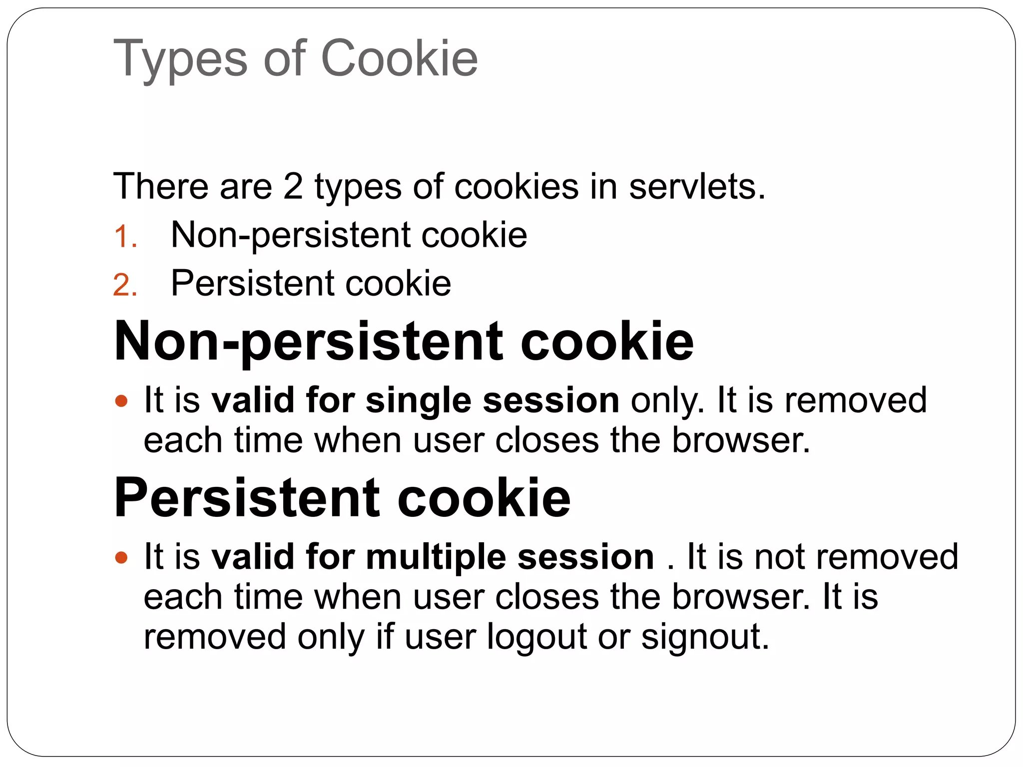 Types of Cookie
There are 2 types of cookies in servlets.
1. Non-persistent cookie
2. Persistent cookie
Non-persistent cookie
 It is valid for single session only. It is removed
each time when user closes the browser.
Persistent cookie
 It is valid for multiple session . It is not removed
each time when user closes the browser. It is
removed only if user logout or signout.
 