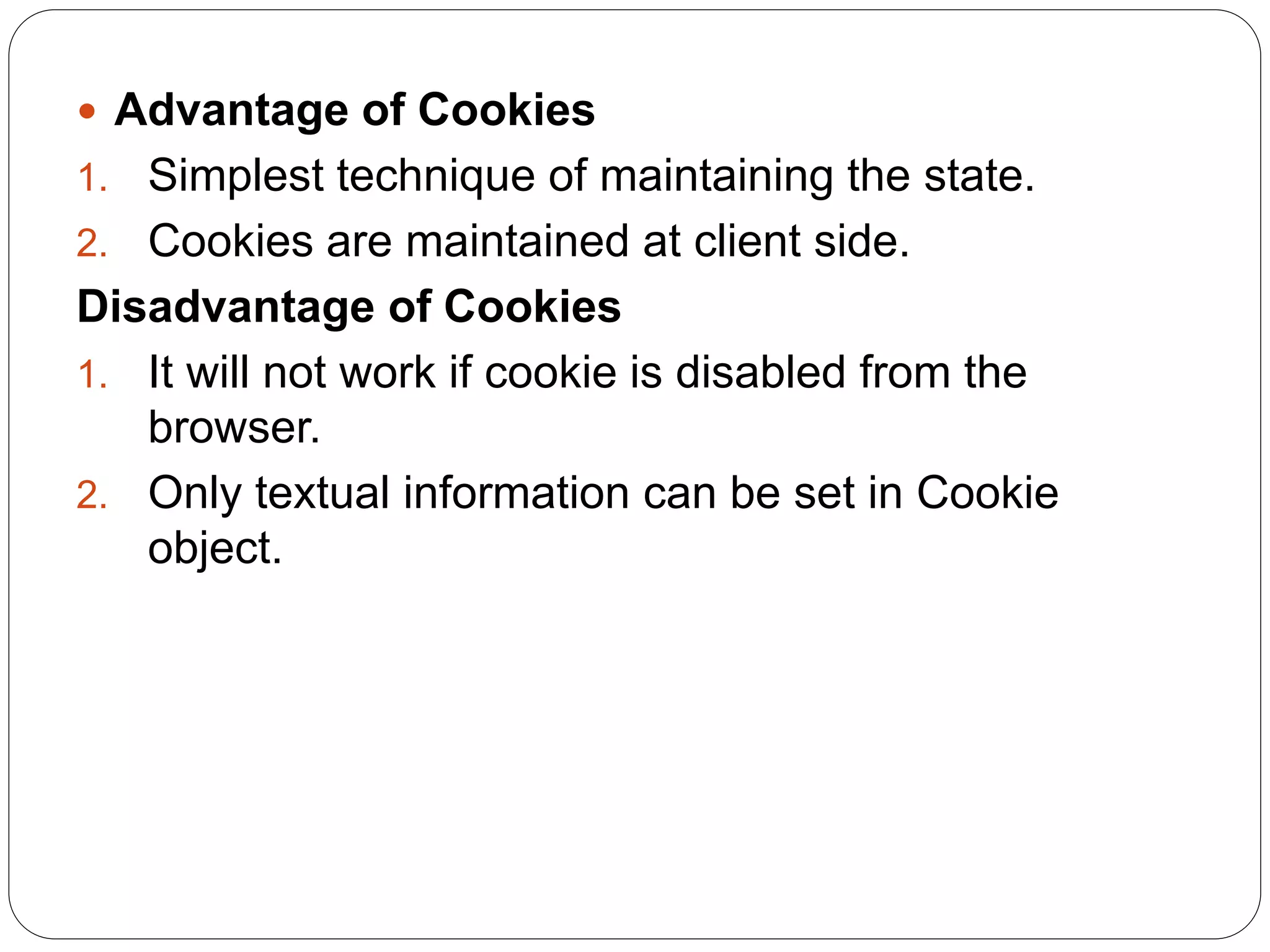 Advantage of Cookies
1. Simplest technique of maintaining the state.
2. Cookies are maintained at client side.
Disadvantage of Cookies
1. It will not work if cookie is disabled from the
browser.
2. Only textual information can be set in Cookie
object.
 