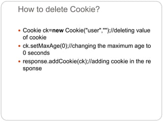 How to delete Cookie?
 Cookie ck=new Cookie("user","");//deleting value
of cookie
 ck.setMaxAge(0);//changing the maximum age to
0 seconds
 response.addCookie(ck);//adding cookie in the re
sponse
 