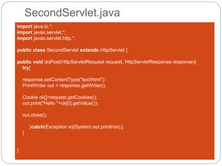 SecondServlet.java
import java.io.*;
import javax.servlet.*;
import javax.servlet.http.*;
public class SecondServlet extends HttpServlet {
public void doPost(HttpServletRequest request, HttpServletResponse response){
try{
response.setContentType("text/html");
PrintWriter out = response.getWriter();
Cookie ck[]=request.getCookies();
out.print("Hello "+ck[0].getValue());
out.close();
}catch(Exception e){System.out.println(e);}
}
}
 