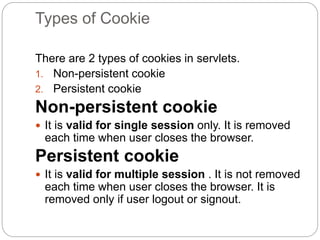 Types of Cookie
There are 2 types of cookies in servlets.
1. Non-persistent cookie
2. Persistent cookie
Non-persistent cookie
 It is valid for single session only. It is removed
each time when user closes the browser.
Persistent cookie
 It is valid for multiple session . It is not removed
each time when user closes the browser. It is
removed only if user logout or signout.
 