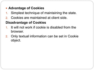  Advantage of Cookies
1. Simplest technique of maintaining the state.
2. Cookies are maintained at client side.
Disadvantage of Cookies
1. It will not work if cookie is disabled from the
browser.
2. Only textual information can be set in Cookie
object.
 