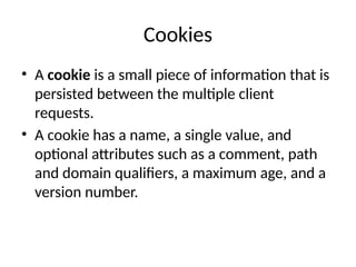 Cookies
• A cookie is a small piece of information that is
persisted between the multiple client
requests.
• A cookie has a name, a single value, and
optional attributes such as a comment, path
and domain qualifiers, a maximum age, and a
version number.
 