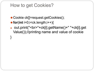 How to get Cookies?
⚫Cookie ck[]=request.getCookies();
⚫for(int i=0;i<ck.length;i++){
⚫ out.print("<br>"+ck[i].getName()+" "+ck[i].get
Value());//printing name and value of cookie
}
 