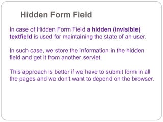 Hidden Form Field
In case of Hidden Form Field a hidden (invisible)
textfield is used for maintaining the state of an user.
In such case, we store the information in the hidden
field and get it from another servlet.
This approach is better if we have to submit form in all
the pages and we don't want to depend on the browser.
 