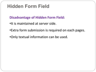 Hidden Form Field
Disadvantage of Hidden Form Field:
•It is maintained at server side.
•Extra form submission is required on each pages.
•Only textual information can be used.
 