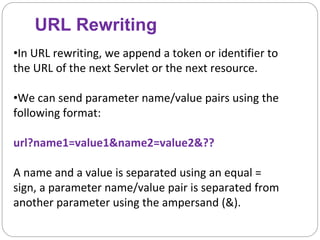 URL Rewriting
•In URL rewriting, we append a token or identifier to
the URL of the next Servlet or the next resource.
•We can send parameter name/value pairs using the
following format:
url?name1=value1&name2=value2&??
A name and a value is separated using an equal =
sign, a parameter name/value pair is separated from
another parameter using the ampersand (&).
 