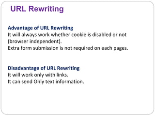 URL Rewriting
Advantage of URL Rewriting
It will always work whether cookie is disabled or not
(browser independent).
Extra form submission is not required on each pages.
Disadvantage of URL Rewriting
It will work only with links.
It can send Only text information.
 