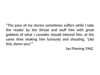 “The pace of my stories sometimes suffers while I take
the reader by the throat and stuff him with great
gobbets of what I consider should interest him, at the
same time shaking him furiously and shouting, ‘Like
this, damn you!’”
Ian Fleming 1962
 