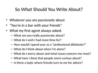 So What Should You Write About?
• Whatever you are passionate about
• “You’re in a bar with your friends”
• What my first agent always asked:
– What are you really passionate about?
– What do I wish I had more time for?
– How would I spend year as a “professional dilettante?”
– What do I think about when I’m alone?
– What do I worry about and what issues concern me most?
– What have I done that people seem curious about?
– Is there a topic where friends turn to me for advice?
 