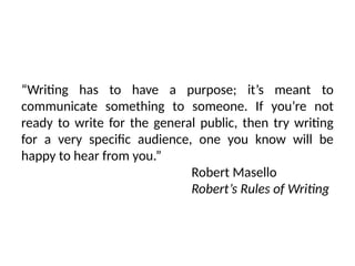 “Writing has to have a purpose; it’s meant to
communicate something to someone. If you’re not
ready to write for the general public, then try writing
for a very specific audience, one you know will be
happy to hear from you.”
Robert Masello
Robert’s Rules of Writing
 