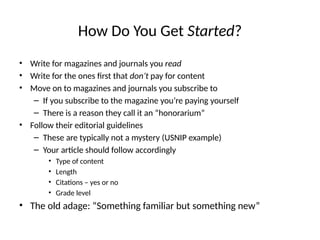 How Do You Get Started?
• Write for magazines and journals you read
• Write for the ones first that don’t pay for content
• Move on to magazines and journals you subscribe to
– If you subscribe to the magazine you’re paying yourself
– There is a reason they call it an “honorarium”
• Follow their editorial guidelines
– These are typically not a mystery (USNIP example)
– Your article should follow accordingly
• Type of content
• Length
• Citations – yes or no
• Grade level
• The old adage: “Something familiar but something new”
 