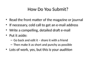 How Do You Submit?
• Read the front matter of the magazine or journal
• If necessary, cold call to get an e-mail address
• Write a compelling, detailed draft e-mail
• Put it aside:
– Go back and edit it – share it with a friend
– Then make it as short and punchy as possible
• Lots of work, yes, but this is your audition
 