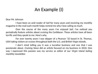 An Example (I)
Dear Mr. Johnson
I have been an avid reader of Sail for many years and receiving my monthly
magazine in the mail each month helps remind me why I love sailing so much.
Over the course of the many years I’ve enjoyed Sail, I’ve noticed you
periodically feature articles about cruising the Caribbean. These articles have all been
terrific and they speak to me. Here’s why.
For over twenty years I was skipper of a Pearson ’32 based in St. Thomas,
USVI taking visitors on cruises throughout both the U.S. and British Virgin Islands.
I don’t mind telling you it was a lucrative business and one that I was
passionate about. Cruising News did an article focused on my business in 2010. One
way I expressed this passion was my service as editor of our Virgin Island Sailing
monthly newsletter.
 