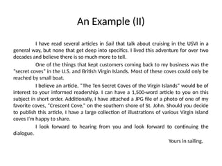 An Example (II)
I have read several articles in Sail that talk about cruising in the USVI in a
general way, but none that get deep into specifics. I lived this adventure for over two
decades and believe there is so much more to tell.
One of the things that kept customers coming back to my business was the
“secret coves” in the U.S. and British Virgin Islands. Most of these coves could only be
reached by small boat.
I believe an article, “The Ten Secret Coves of the Virgin Islands” would be of
interest to your informed readership. I can have a 1,500-word article to you on this
subject in short order. Additionally, I have attached a JPG file of a photo of one of my
favorite coves, “Crescent Cove,” on the southern shore of St. John. Should you decide
to publish this article, I have a large collection of illustrations of various Virgin Island
coves I’m happy to share.
I look forward to hearing from you and look forward to continuing the
dialogue.
Yours in sailing,
 