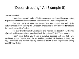 “Deconstructing” An Example (I)
Dear Mr. Johnson
I have been an avid reader of Sail for many years and receiving my monthly
magazine in the mail each month helps remind me why I love sailing so much.
Over the course of years I’ve enjoyed Sail, I’ve noticed you periodically
feature articles about cruising the Caribbean. These articles have all been terrific and
they speak to me. Here’s why.
For over twenty years I was skipper of a Pearson ’32 based in St. Thomas,
USVI taking visitors on cruises throughout both the U.S. and British Virgin Islands.
I don’t mind telling you it was a lucrative business and one that I was
passionate about. Cruising News did an article focused on my business in 2010. One
way I expressed this passion was my service as editor of our Virgin Island Sailing
monthly newsletter.
 