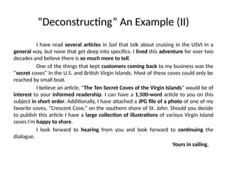 “Deconstructing” An Example (II)
I have read several articles in Sail that talk about cruising in the USVI in a
general way, but none that get deep into specifics. I lived this adventure for over two
decades and believe there is so much more to tell.
One of the things that kept customers coming back to my business was the
“secret coves” in the U.S. and British Virgin Islands. Most of these coves could only be
reached by small boat.
I believe an article, “The Ten Secret Coves of the Virgin Islands” would be of
interest to your informed readership. I can have a 1,500-word article to you on this
subject in short order. Additionally, I have attached a JPG file of a photo of one of my
favorite coves, “Crescent Cove,” on the southern shore of St. John. Should you decide
to publish this article I have a large collection of illustrations of various Virgin Island
coves I’m happy to share.
I look forward to hearing from you and look forward to continuing the
dialogue.
Yours in sailing,
 