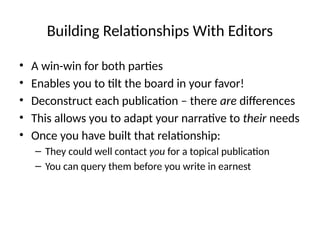 Building Relationships With Editors
• A win-win for both parties
• Enables you to tilt the board in your favor!
• Deconstruct each publication – there are differences
• This allows you to adapt your narrative to their needs
• Once you have built that relationship:
– They could well contact you for a topical publication
– You can query them before you write in earnest
 
