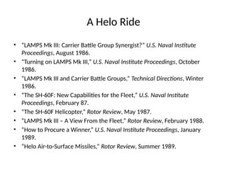 A Helo Ride
• “LAMPS Mk III: Carrier Battle Group Synergist?” U.S. Naval Institute
Proceedings, August 1986.
• “Turning on LAMPS Mk III,” U.S. Naval Institute Proceedings, October
1986.
• “LAMPS Mk III and Carrier Battle Groups,” Technical Directions, Winter
1986.
• “The SH-60F: New Capabilities for the Fleet,” U.S. Naval Institute
Proceedings, February 87.
• “The SH-60F Helicopter,” Rotor Review, May 1987.
• “LAMPS Mk III – A View From the Fleet,” Rotor Review, February 1988.
• “How to Procure a Winner,” U.S. Naval Institute Proceedings, January
1989.
• “Helo Air-to-Surface Missiles,” Rotor Review, Summer 1989.
 