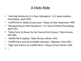 A Helo Ride
• “Anti-ship Missiles for U.S. Navy Helicopters,” U.S. Naval Institute
Proceedings, April 1990.
• “LAMPS Mk III…Battle Group Asset,” Wings of Gold, September 1990.
• “Reorganizing our Helo Squadrons,” U.S. Naval Institute Proceedings,
April 1991.
• “Strike Force Air Power for the Twenty-First Century,” Rotor Review,
Fall 1981.
• “LAMPS Mk III Update,” Rotor Review, Winter 1991.
• “LAMPS Mk III and Air Sea Battle Concepts,” Shipmate, May 1992.
• “High Tech Trainers for LAMPS Mk III,” Wings of Gold, Winter 1992.
• ….
 