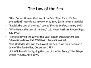 The Law of the Sea
• “U.N. Convention on the Law of the Sea: Time for a U.S. Re-
evaluation?” Naval Law Review, May 1992 (with James Stavridis).
• “Revisit the Law of the Sea,” Law of the Sea Leider, January 1993.
• “Who Needs the Law of the Sea,” U.S. Naval Institute Proceedings,
July 1993.
• “Time to Revisit the Law of the Sea,” Ocean Development and
International Law, Fall 1993 (with James Stavridis).
• “The United States and the Law of the Sea: Time for a Decision,”
Law of the Sea Leider, December 1993.
• U.S. Will Benefit by Signing the Law of the Sea Treaty,” San Diego
Union-Tribune, April 1994.
 