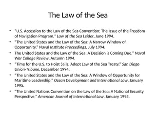 The Law of the Sea
• “U.S. Accession to the Law of the Sea Convention: The Issue of the Freedom
of Navigation Program," Law of the Sea Leider, June 1994.
• “The United States and the Law of the Sea: A Narrow Window of
Opportunity,” Naval Institute Proceedings, July 1994.
• The United States and the Law of the Sea: A Decision is Coming Due,” Naval
War College Review, Autumn 1994.
• “Time for the U.S. to Hoist Sails, Adopt Law of the Sea Treaty,” San Diego
Union-Tribune, December 1994.
• “The United States and the Law of the Sea: A Window of Opportunity for
Maritime Leadership,” Ocean Development and International Law, January
1995.
• “The United Nations Convention on the Law of the Sea: A National Security
Perspective,” American Journal of International Law, January 1995.
 