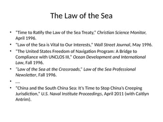 The Law of the Sea
• “Time to Ratify the Law of the Sea Treaty,” Christian Science Monitor,
April 1996.
• “Law of the Sea is Vital to Our Interests,” Wall Street Journal, May 1996.
• “The United States Freedom of Navigation Program: A Bridge to
Compliance with UNCLOS III,” Ocean Development and International
Law, Fall 1996.
• “Law of the Sea at the Crossroads,” Law of the Sea Professional
Newsletter, Fall 1996.
• ….
• “China and the South China Sea: It’s Time to Stop China’s Creeping
Jurisdiction,” U.S. Naval Institute Proceedings, April 2011 (with Caitlyn
Antrim).
 