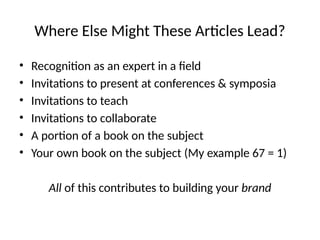 Where Else Might These Articles Lead?
• Recognition as an expert in a field
• Invitations to present at conferences & symposia
• Invitations to teach
• Invitations to collaborate
• A portion of a book on the subject
• Your own book on the subject (My example 67 = 1)
All of this contributes to building your brand
 